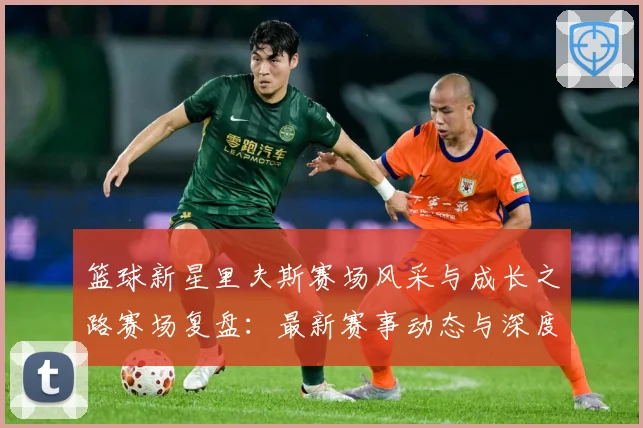 篮球新星里夫斯赛场风采与成长之路赛场复盘：最新赛事动态与深度分析