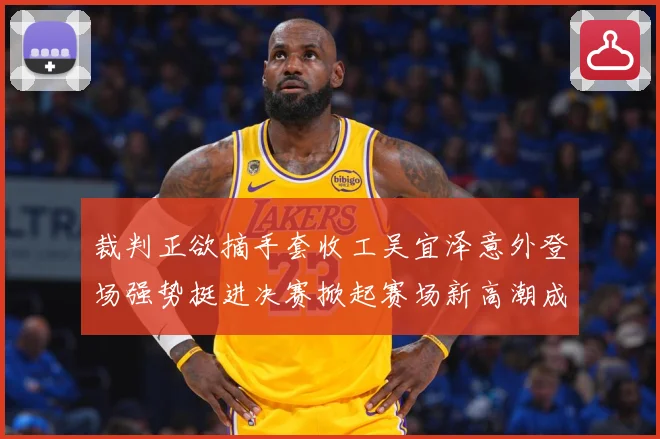 裁判正欲摘手套收工吴宜泽意外登场强势挺进决赛掀起赛场新高潮成长观察：最新赛事动态与深度分析