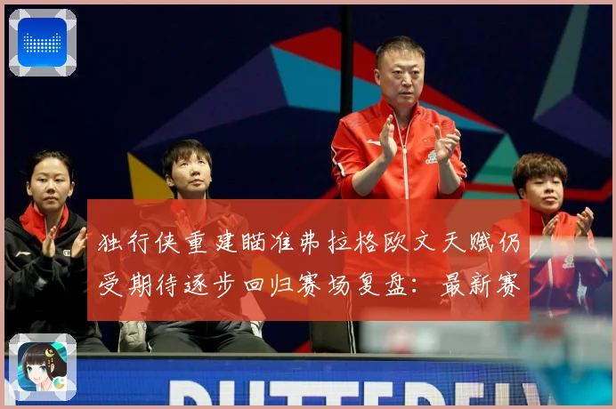 独行侠重建瞄准弗拉格欧文天赋仍受期待逐步回归赛场复盘：最新赛事动态与深度分析